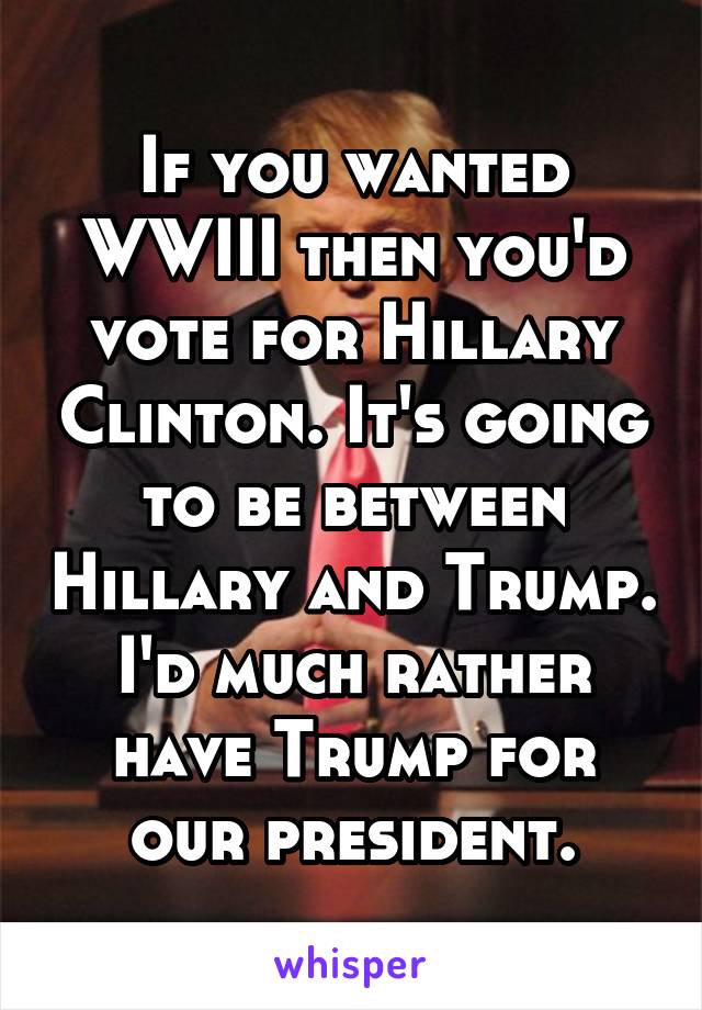 If you wanted WWIII then you'd vote for Hillary Clinton. It's going to be between Hillary and Trump. I'd much rather have Trump for our president.