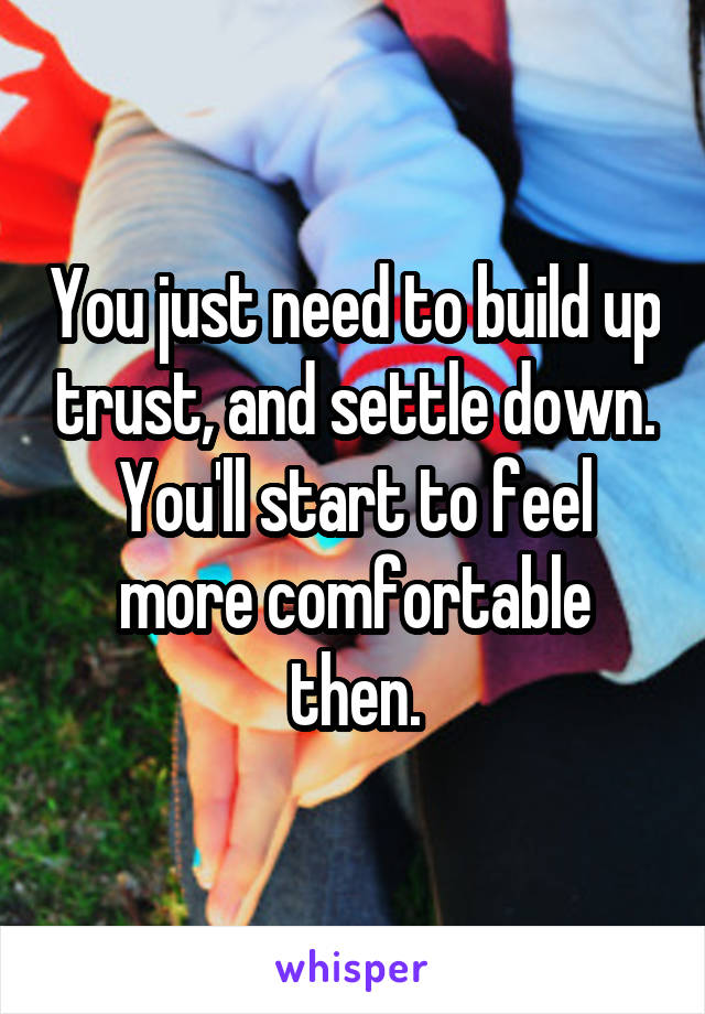 You just need to build up trust, and settle down. You'll start to feel more comfortable then.