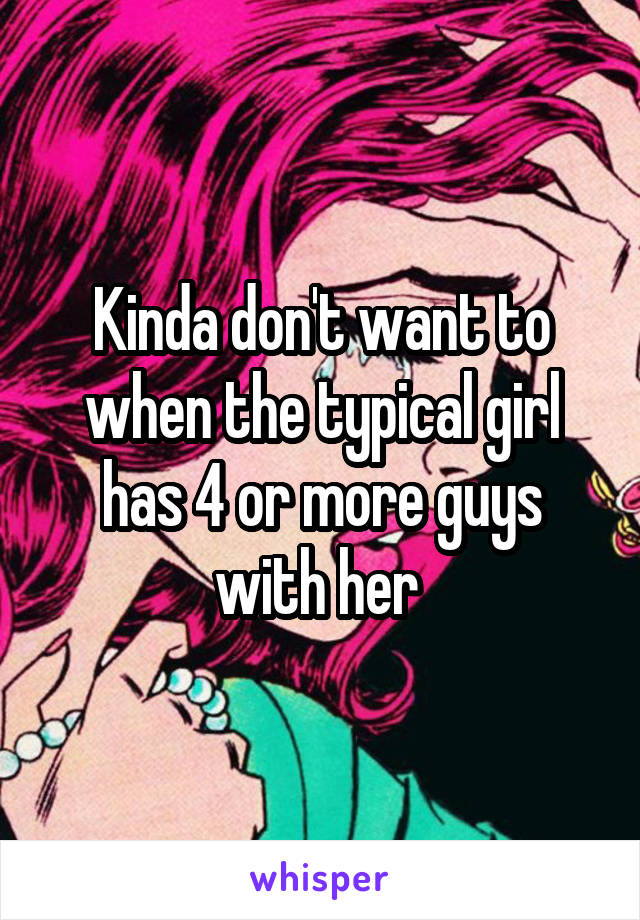 Kinda don't want to when the typical girl has 4 or more guys with her 