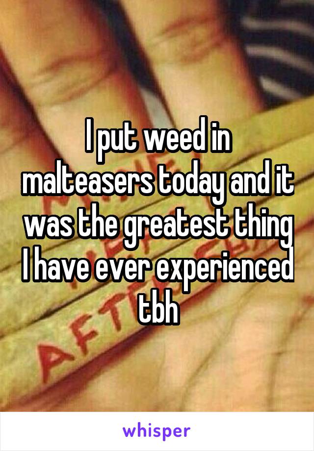 I put weed in malteasers today and it was the greatest thing I have ever experienced tbh