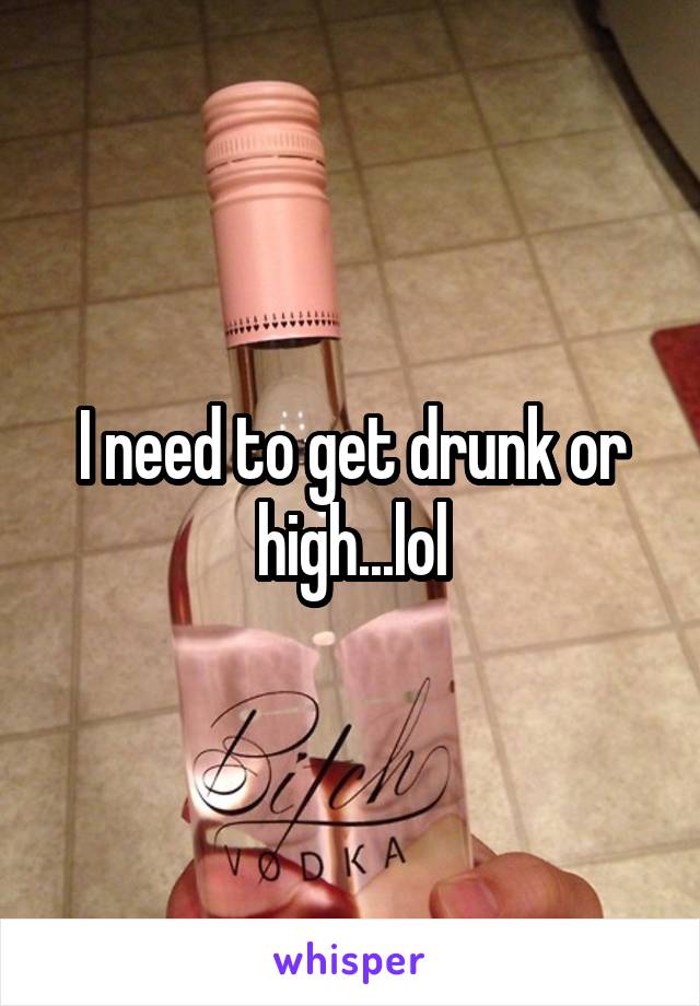 I need to get drunk or high...lol