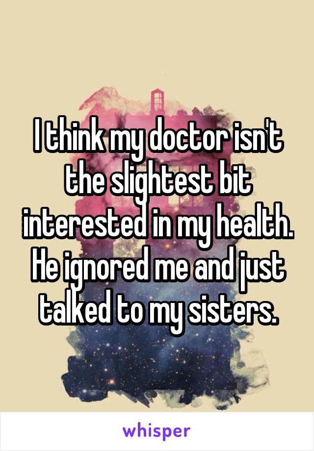 I think my doctor isn't the slightest bit interested in my health.
He ignored me and just talked to my sisters.
