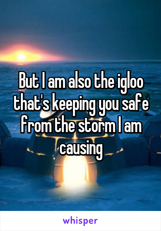But I am also the igloo that's keeping you safe from the storm I am causing