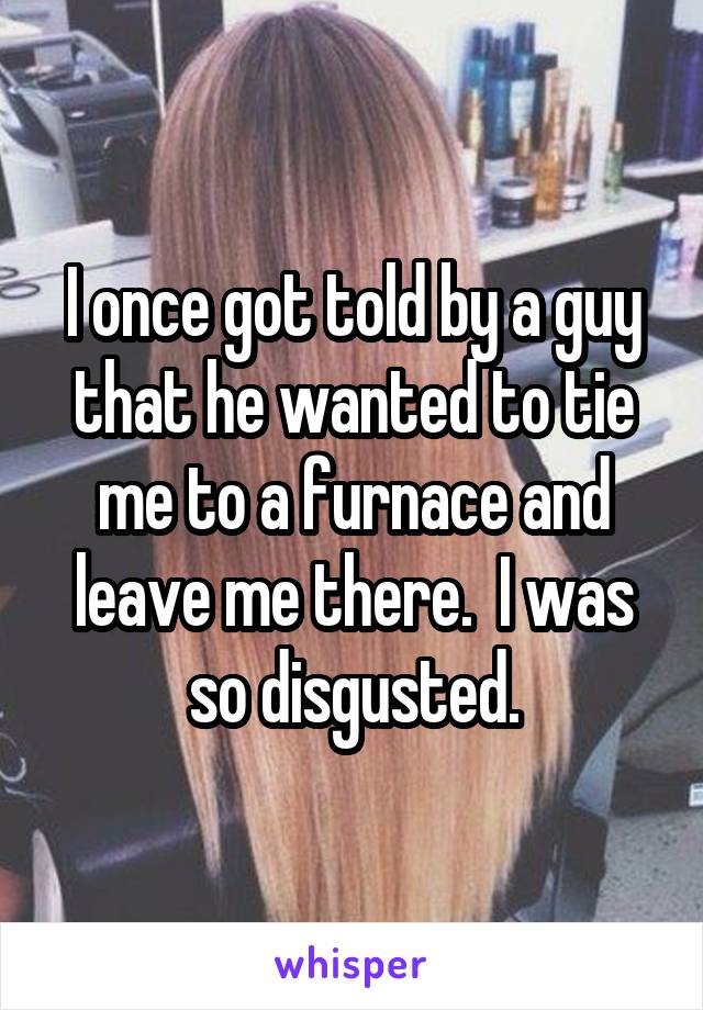 I once got told by a guy that he wanted to tie me to a furnace and leave me there.  I was so disgusted.