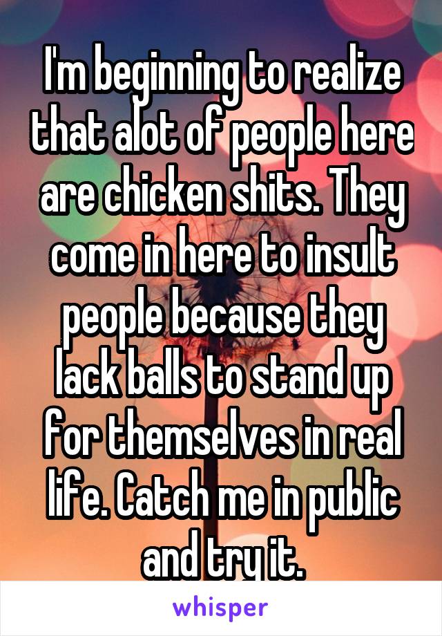 I'm beginning to realize that alot of people here are chicken shits. They come in here to insult people because they lack balls to stand up for themselves in real life. Catch me in public and try it.
