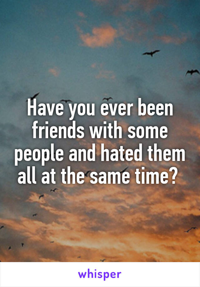 Have you ever been friends with some people and hated them all at the same time? 