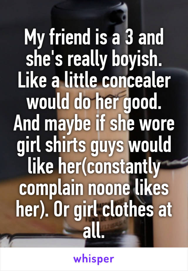 My friend is a 3 and she's really boyish.
Like a little concealer would do her good. And maybe if she wore girl shirts guys would like her(constantly complain noone likes her). Or girl clothes at all.