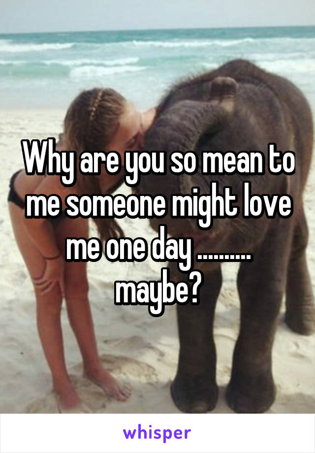 Why are you so mean to me someone might love me one day .......... maybe?