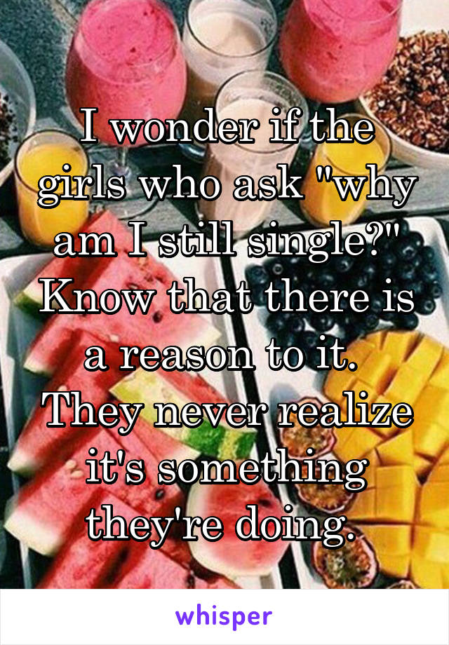 I wonder if the girls who ask "why am I still single?" Know that there is a reason to it. 
They never realize it's something they're doing. 