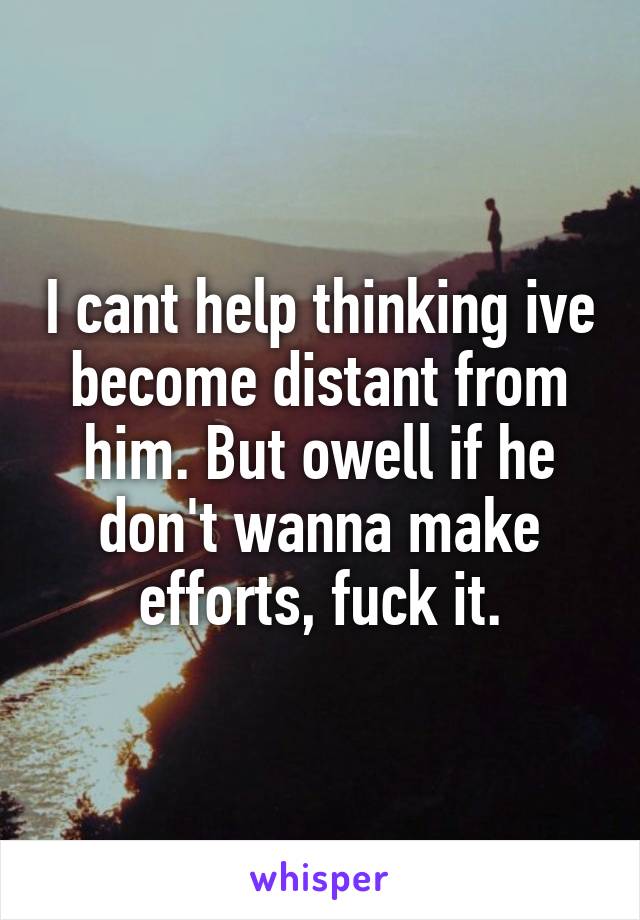 I cant help thinking ive become distant from him. But owell if he don't wanna make efforts, fuck it.