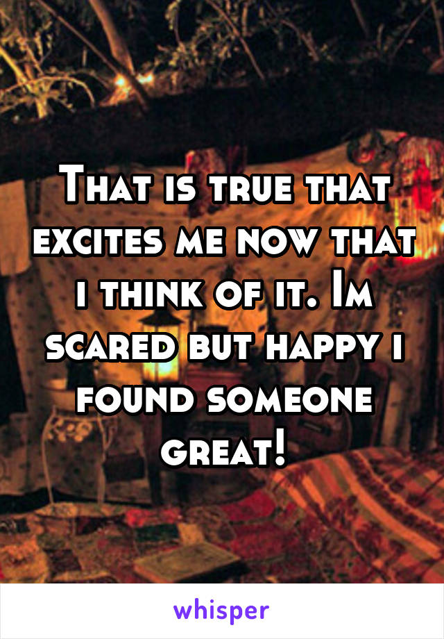 That is true that excites me now that i think of it. Im scared but happy i found someone great!