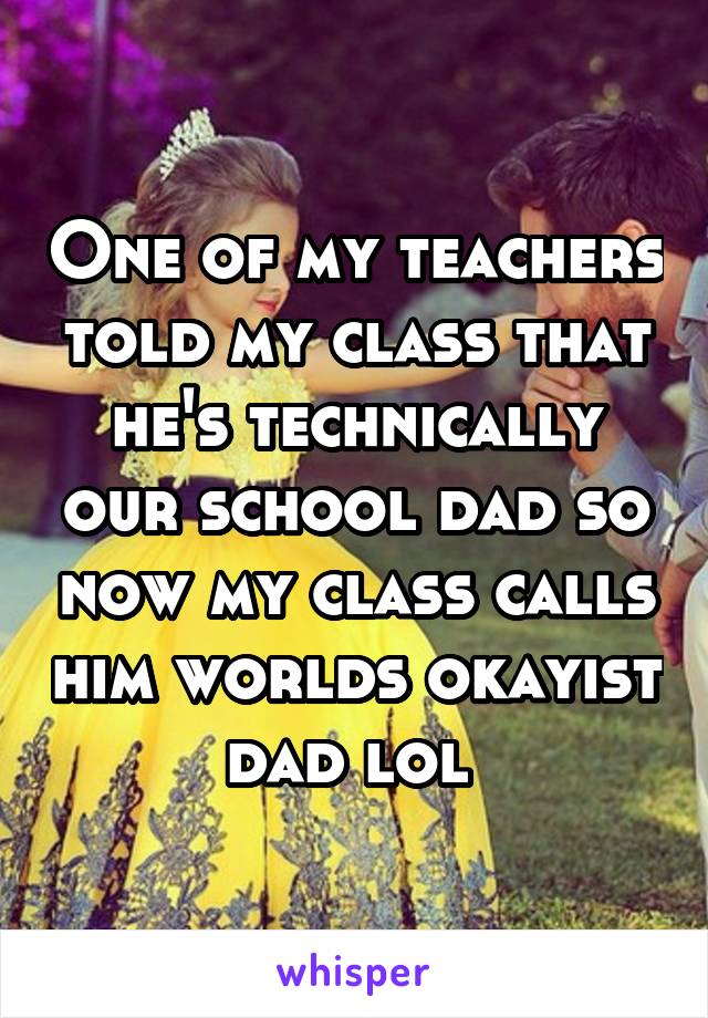 One of my teachers told my class that he's technically our school dad so now my class calls him worlds okayist dad lol 