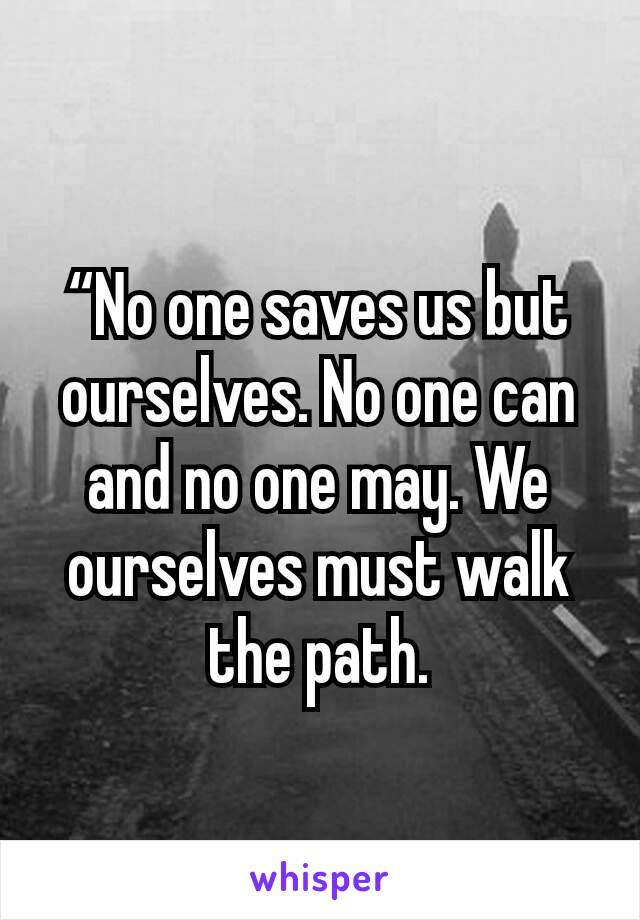 “No one saves us but ourselves. No one can and no one may. We ourselves must walk the path.