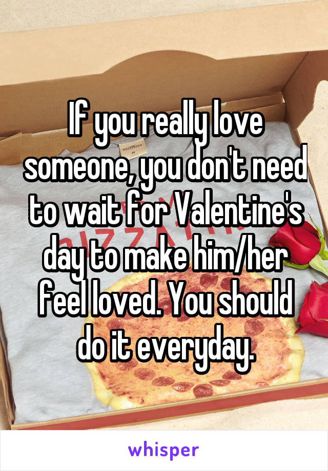 If you really love someone, you don't need to wait for Valentine's day to make him/her feel loved. You should do it everyday.