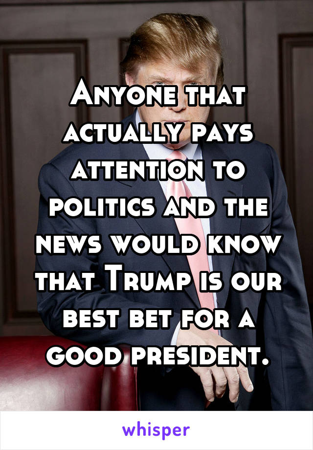 Anyone that actually pays attention to politics and the news would know that Trump is our best bet for a good president.