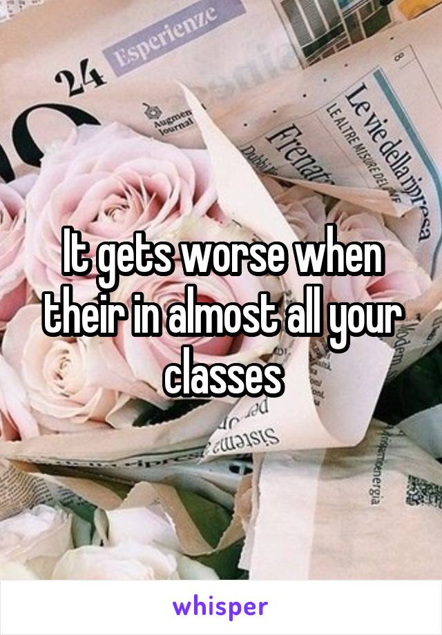 It gets worse when their in almost all your classes