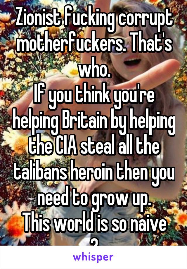 Zionist fucking corrupt motherfuckers. That's who.
If you think you're helping Britain by helping the CIA steal all the talibans heroin then you need to grow up.
This world is so naive 😒