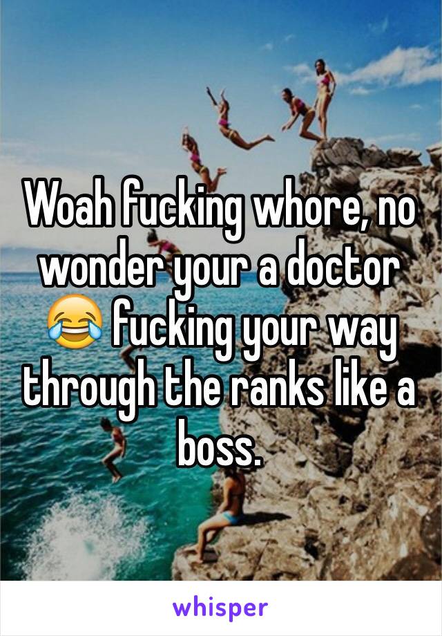 Woah fucking whore, no wonder your a doctor 😂 fucking your way through the ranks like a boss.