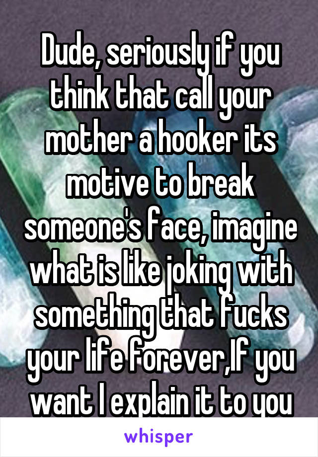 Dude, seriously if you think that call your mother a hooker its motive to break someone's face, imagine what is like joking with something that fucks your life forever,If you want I explain it to you