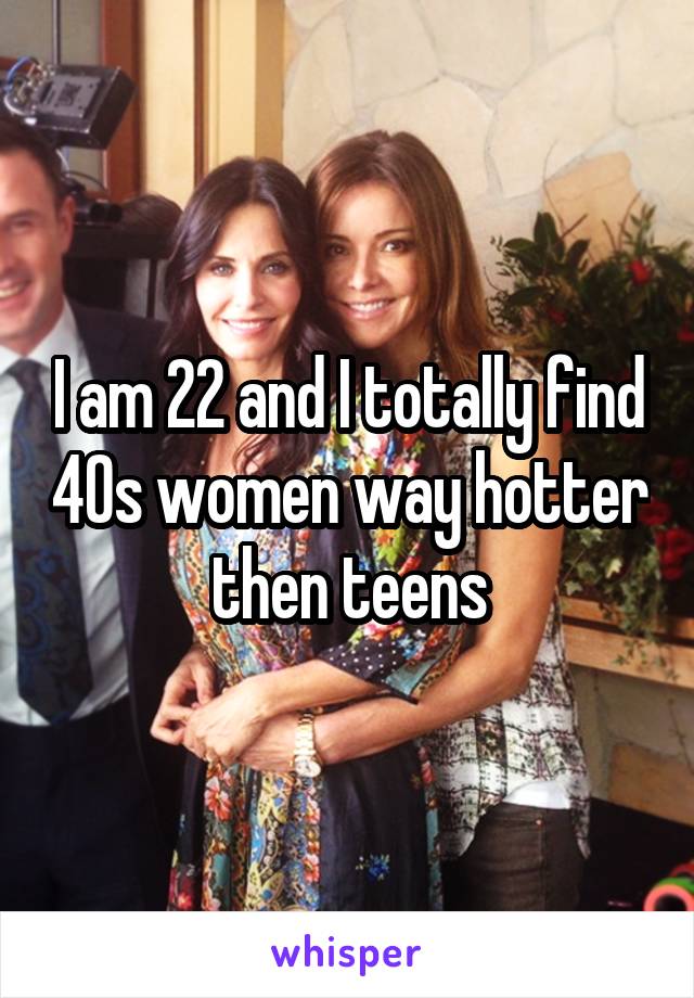 I am 22 and I totally find 40s women way hotter then teens