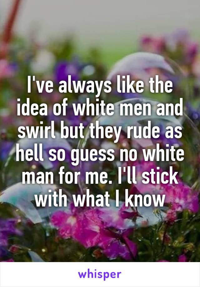 I've always like the idea of white men and swirl but they rude as hell so guess no white man for me. I'll stick with what I know