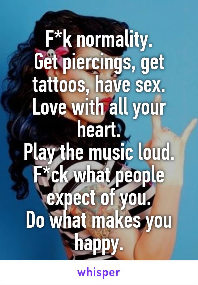 F*k normality.
Get piercings, get tattoos, have sex.
Love with all your heart.
Play the music loud.
F*ck what people expect of you.
Do what makes you happy.