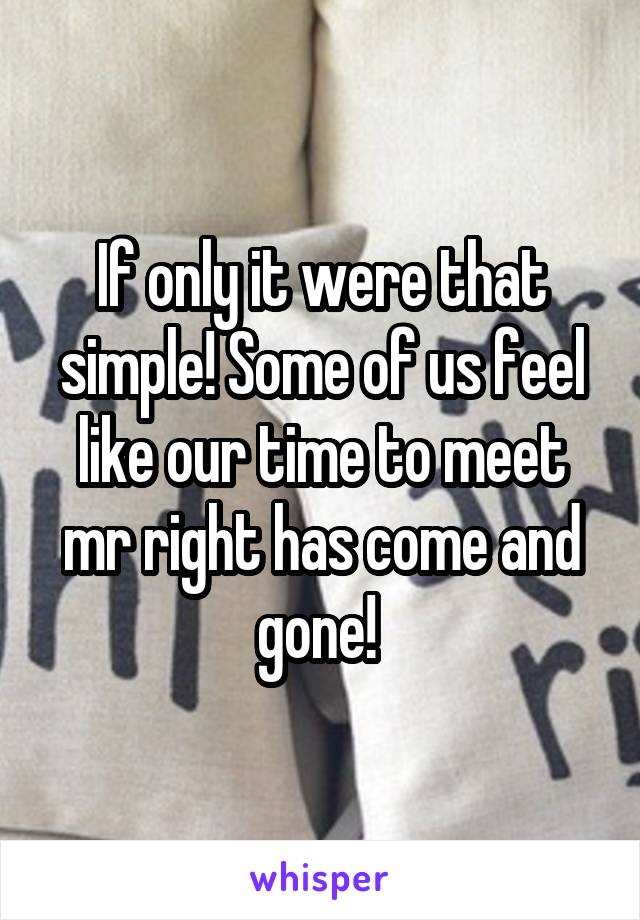 If only it were that simple! Some of us feel like our time to meet mr right has come and gone! 
