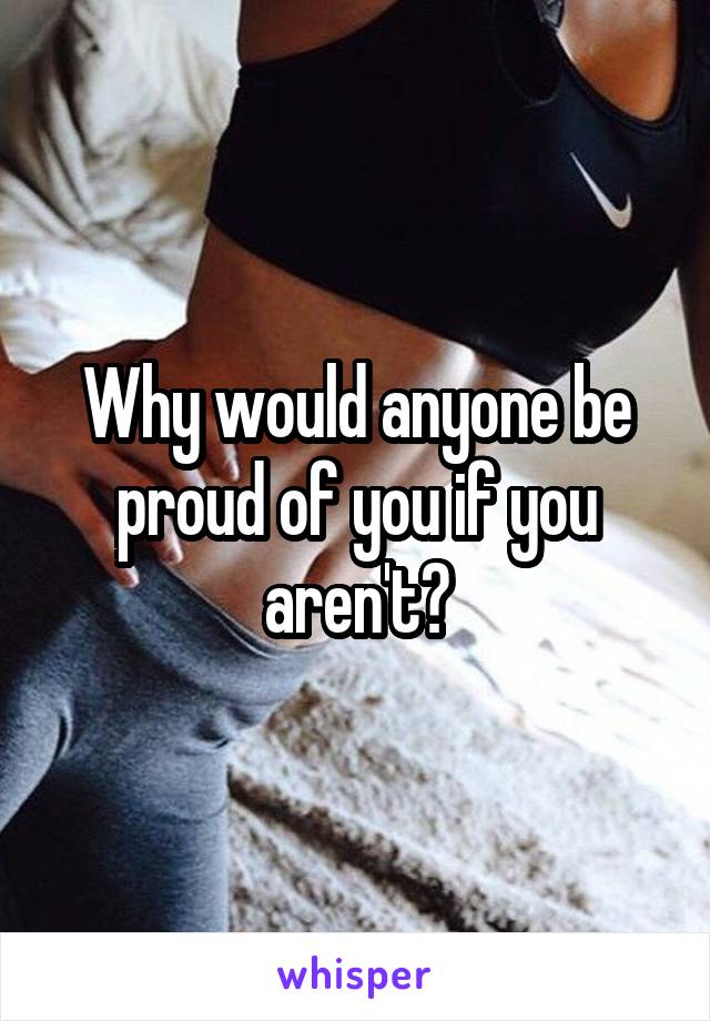 Why would anyone be proud of you if you aren't?