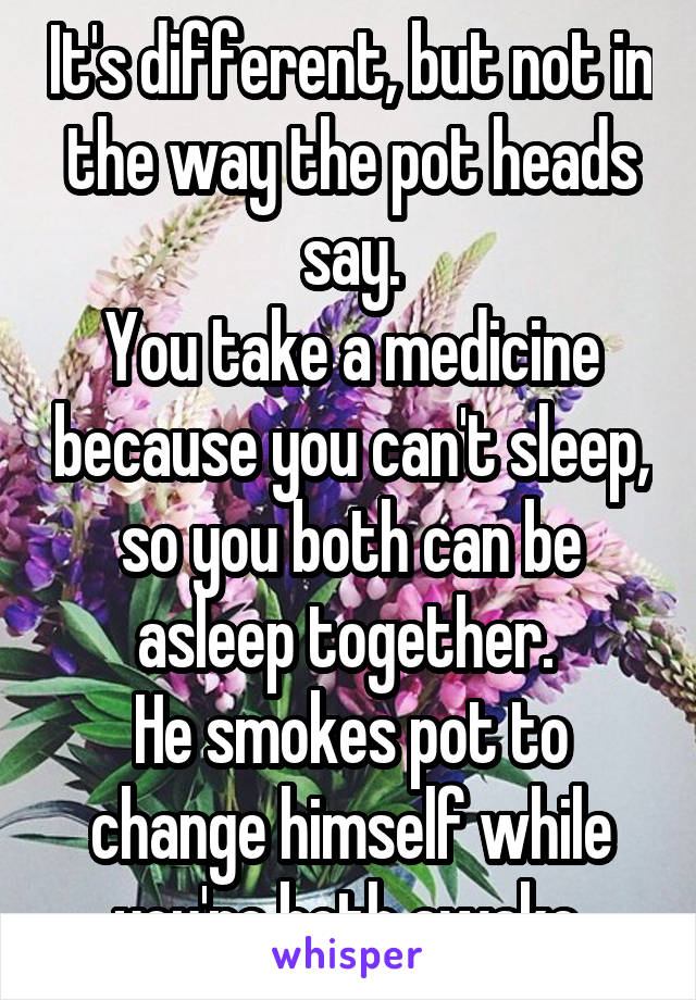 It's different, but not in the way the pot heads say.
You take a medicine because you can't sleep, so you both can be asleep together. 
He smokes pot to change himself while you're both awake.