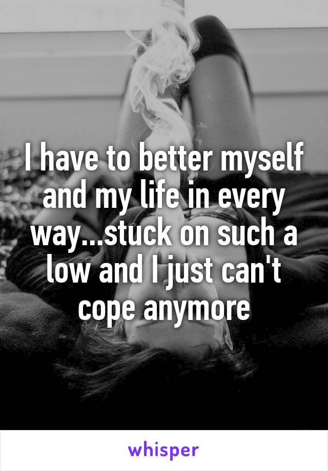 I have to better myself and my life in every way...stuck on such a low and I just can't cope anymore