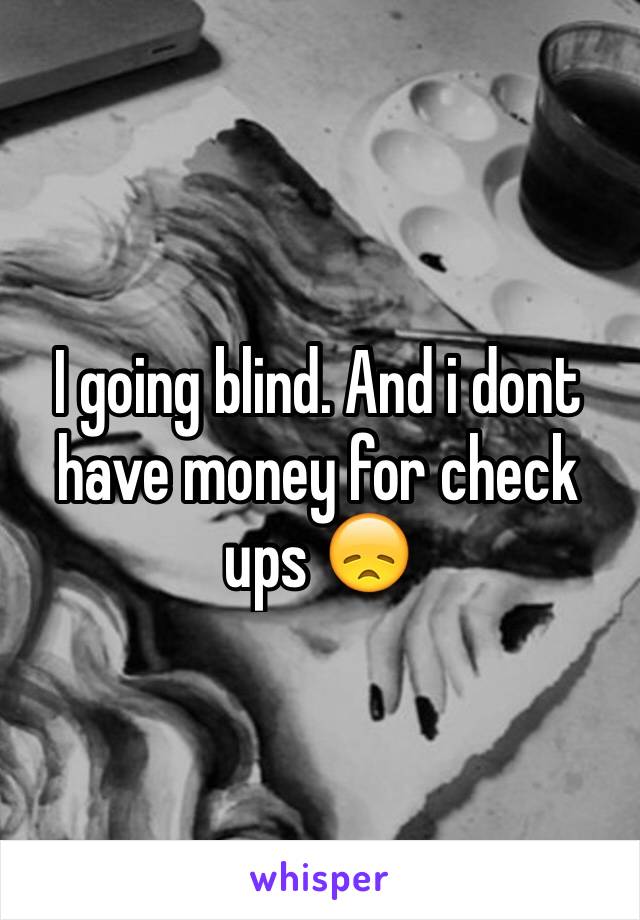 I going blind. And i dont have money for check ups 😞