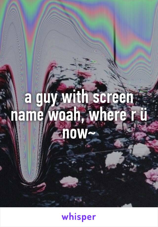 a guy with screen name woah, where r ü now~