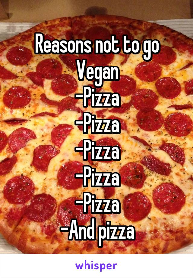 Reasons not to go Vegan
-Pizza
-Pizza
-Pizza
-Pizza
-Pizza
-And pizza