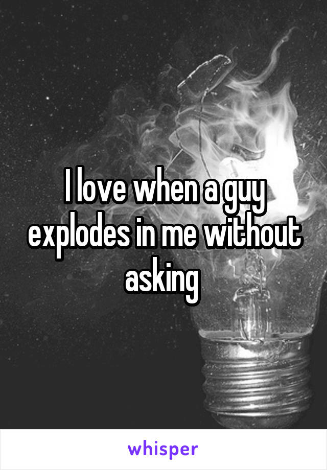 I love when a guy explodes in me without asking 
