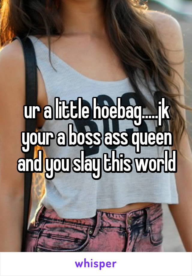 ur a little hoebag.....jk your a boss ass queen and you slay this world