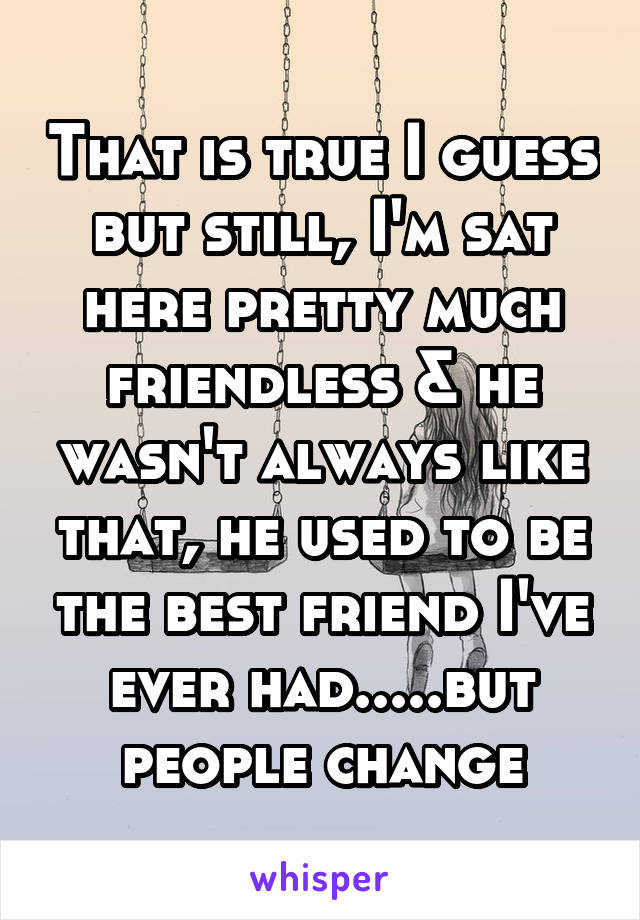 That is true I guess but still, I'm sat here pretty much friendless & he wasn't always like that, he used to be the best friend I've ever had.....but people change