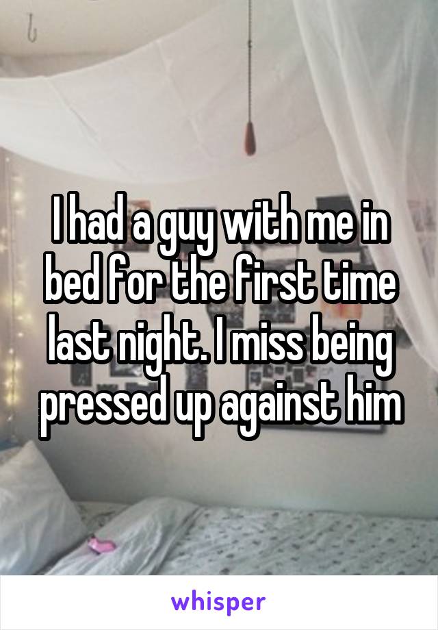 I had a guy with me in bed for the first time last night. I miss being pressed up against him