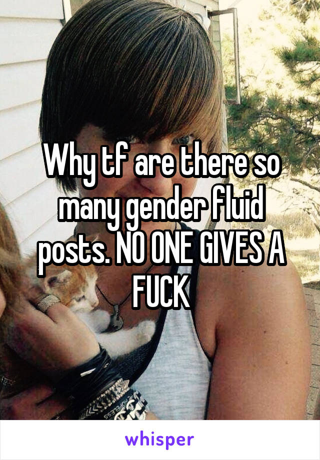 Why tf are there so many gender fluid posts. NO ONE GIVES A FUCK