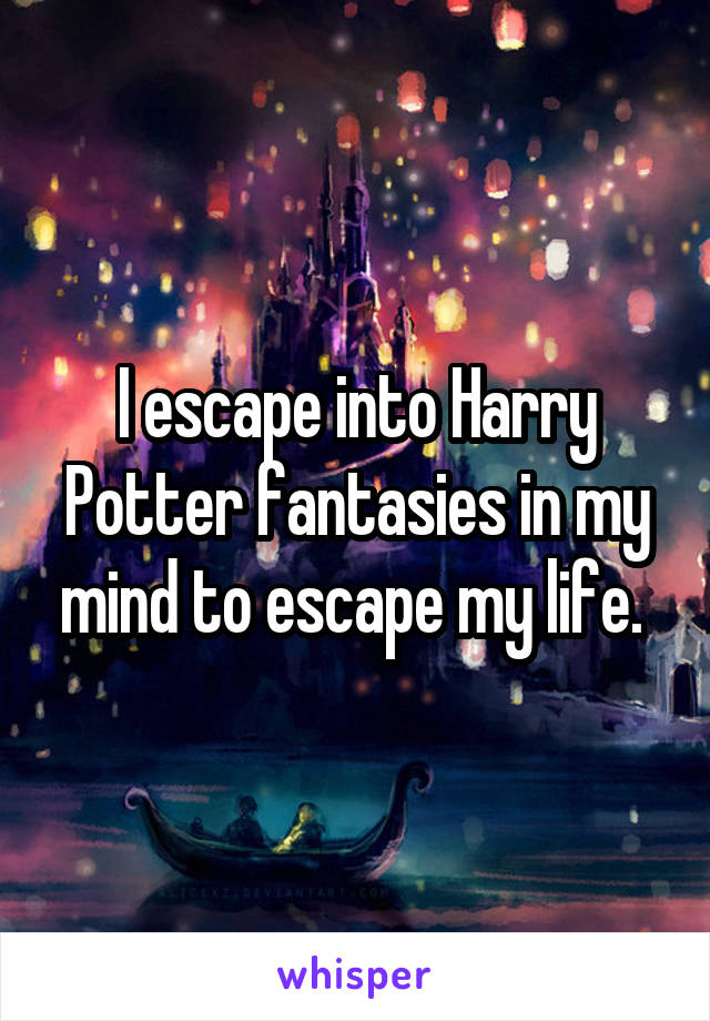 I escape into Harry Potter fantasies in my mind to escape my life. 