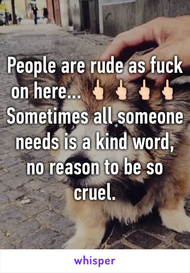 People are rude as fuck on here... 🖕🏻🖕🏻🖕🏻🖕🏻 
Sometimes all someone needs is a kind word, no reason to be so cruel. 