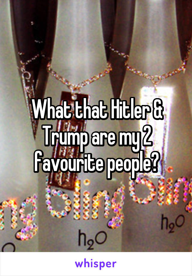 What that Hitler & Trump are my 2 favourite people?