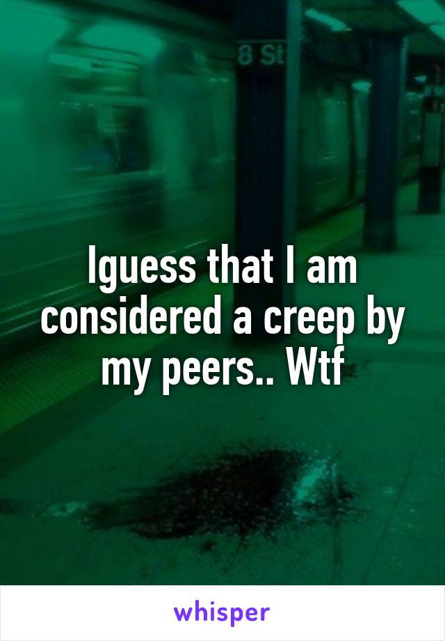 Iguess that I am considered a creep by my peers.. Wtf