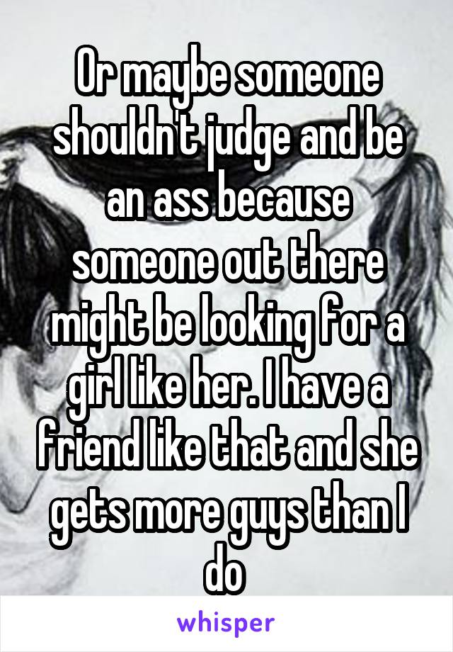 Or maybe someone shouldn't judge and be an ass because someone out there might be looking for a girl like her. I have a friend like that and she gets more guys than I do 