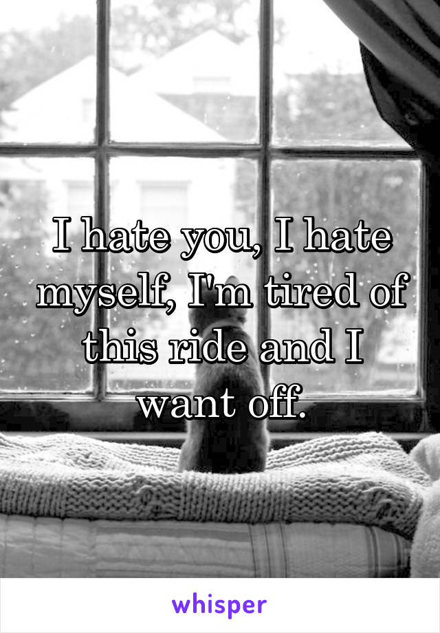 I hate you, I hate myself, I'm tired of this ride and I want off.