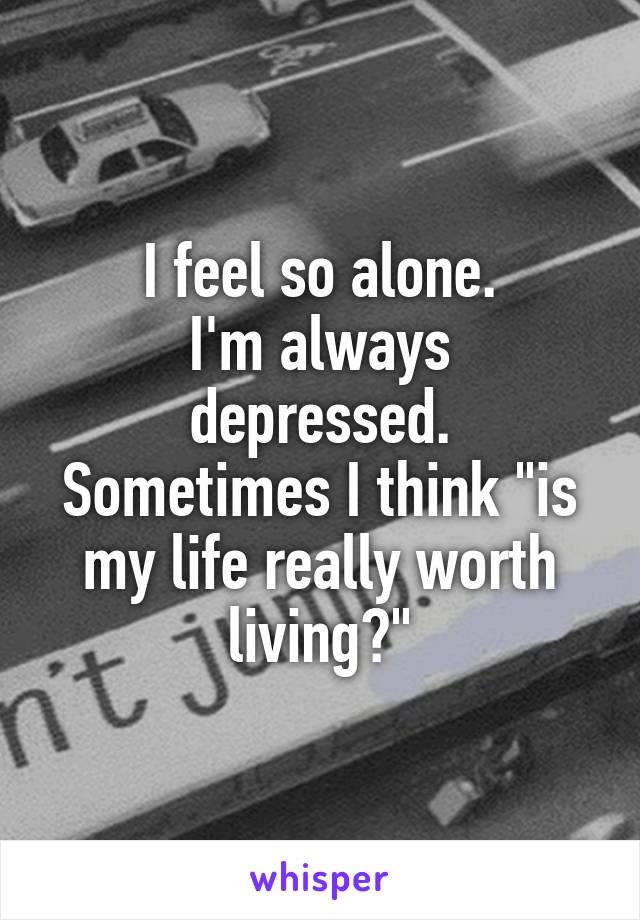 I feel so alone.
I'm always depressed.
Sometimes I think "is my life really worth living?"