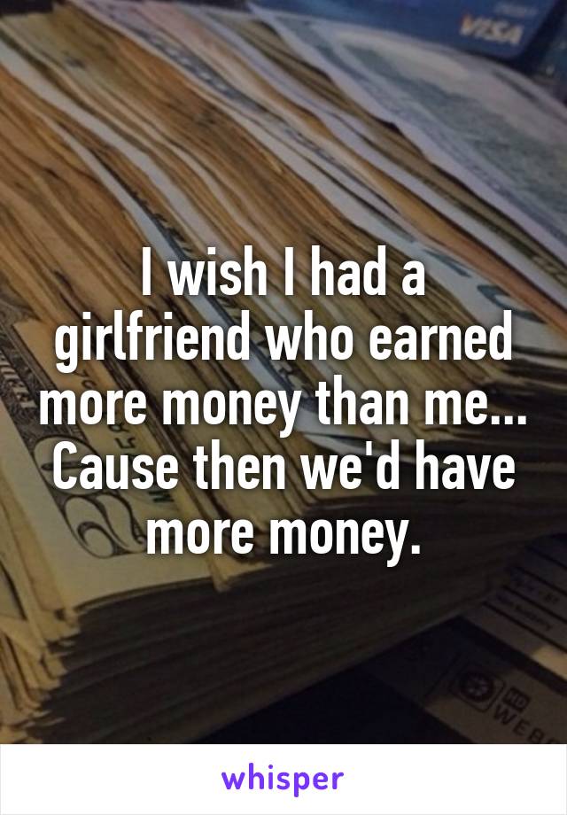 I wish I had a girlfriend who earned more money than me... Cause then we'd have more money.