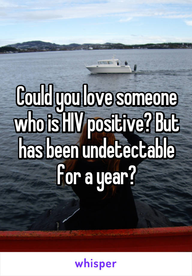 Could you love someone who is HIV positive? But has been undetectable for a year?