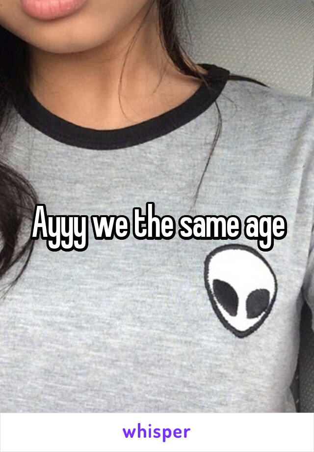 Ayyy we the same age