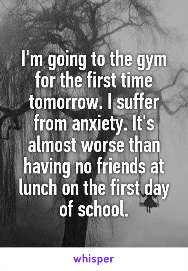 I'm going to the gym for the first time tomorrow. I suffer from anxiety. It's almost worse than having no friends at lunch on the first day of school.