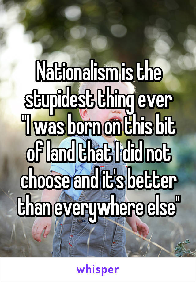 Nationalism is the stupidest thing ever
"I was born on this bit of land that I did not choose and it's better than everywhere else"